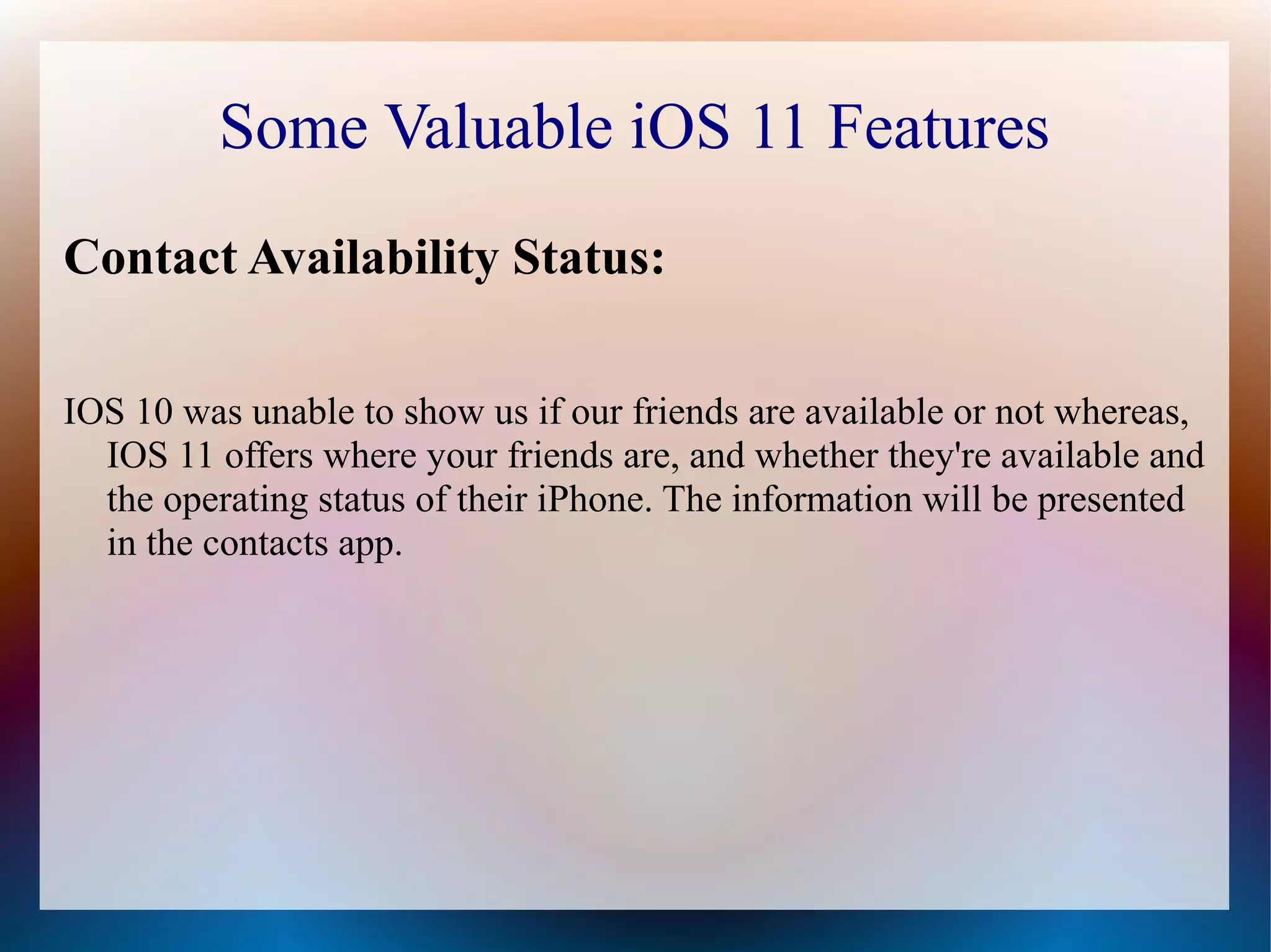 Some Valuable iOS 11 Features
Contact Availability Status:
IOS 10 was unable to show us if our friends are available or not whereas,
IOS 11 offers where your friends are, and whether they're available and
the operating status of their iPhone. The information will be presented
in the contacts app.
 