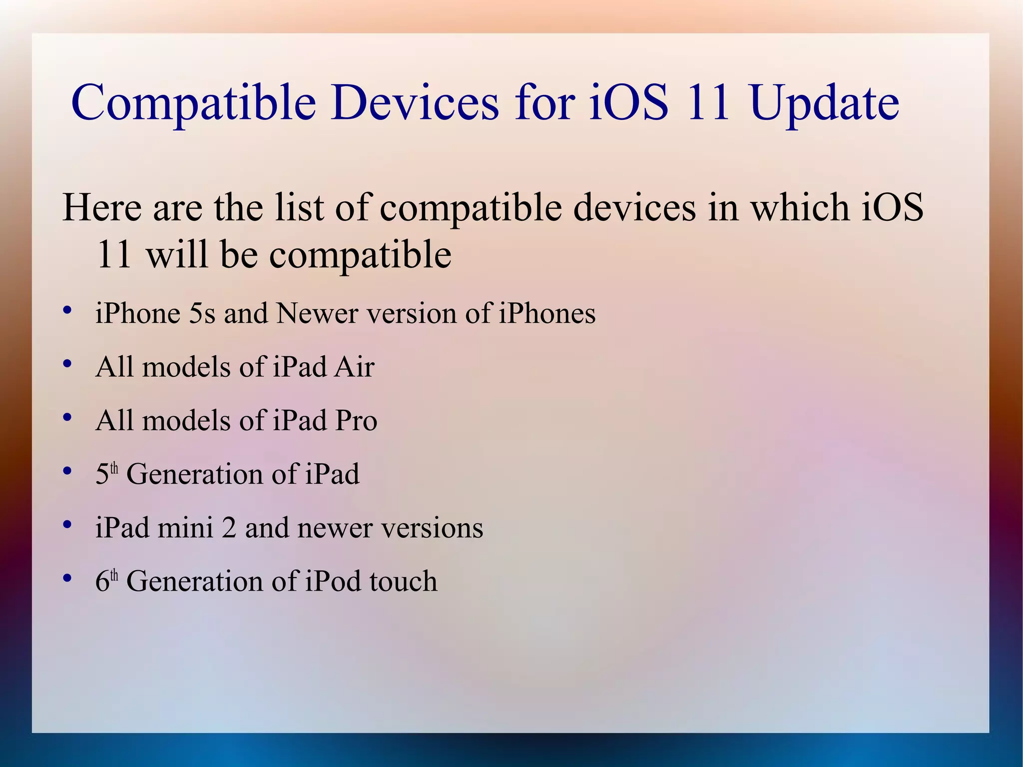 Compatible Devices for iOS 11 Update
Here are the list of compatible devices in which iOS
11 will be compatible

iPhone 5s and Newer version of iPhones

All models of iPad Air

All models of iPad Pro

5th
Generation of iPad

iPad mini 2 and newer versions

6th
Generation of iPod touch
 