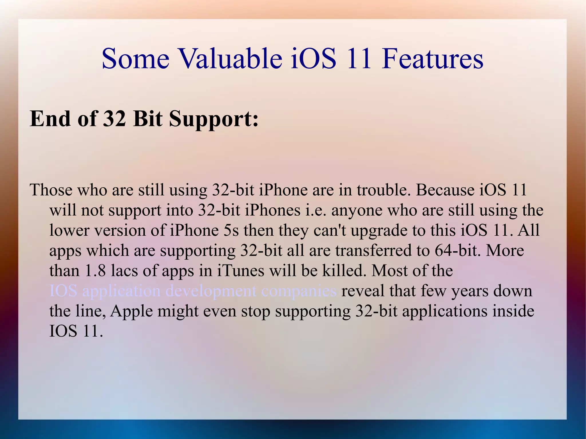 Some Valuable iOS 11 Features
End of 32 Bit Support:
Those who are still using 32-bit iPhone are in trouble. Because iOS 11
will not support into 32-bit iPhones i.e. anyone who are still using the
lower version of iPhone 5s then they can't upgrade to this iOS 11. All
apps which are supporting 32-bit all are transferred to 64-bit. More
than 1.8 lacs of apps in iTunes will be killed. Most of the
IOS application development companies reveal that few years down
the line, Apple might even stop supporting 32-bit applications inside
IOS 11.
 