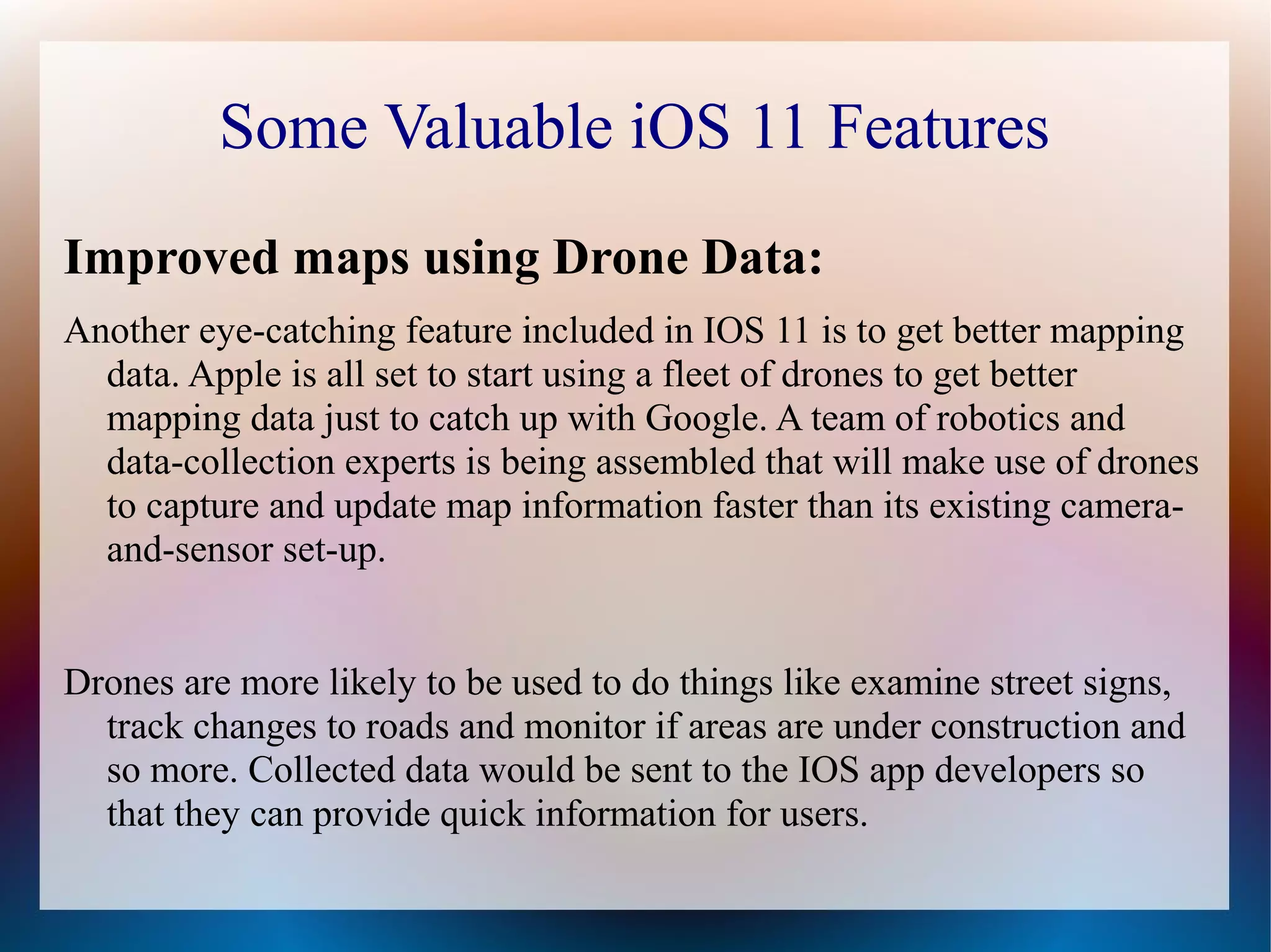 Some Valuable iOS 11 Features
Improved maps using Drone Data:
Another eye-catching feature included in IOS 11 is to get better mapping
data. Apple is all set to start using a fleet of drones to get better
mapping data just to catch up with Google. A team of robotics and
data-collection experts is being assembled that will make use of drones
to capture and update map information faster than its existing camera-
and-sensor set-up.
Drones are more likely to be used to do things like examine street signs,
track changes to roads and monitor if areas are under construction and
so more. Collected data would be sent to the IOS app developers so
that they can provide quick information for users.
 