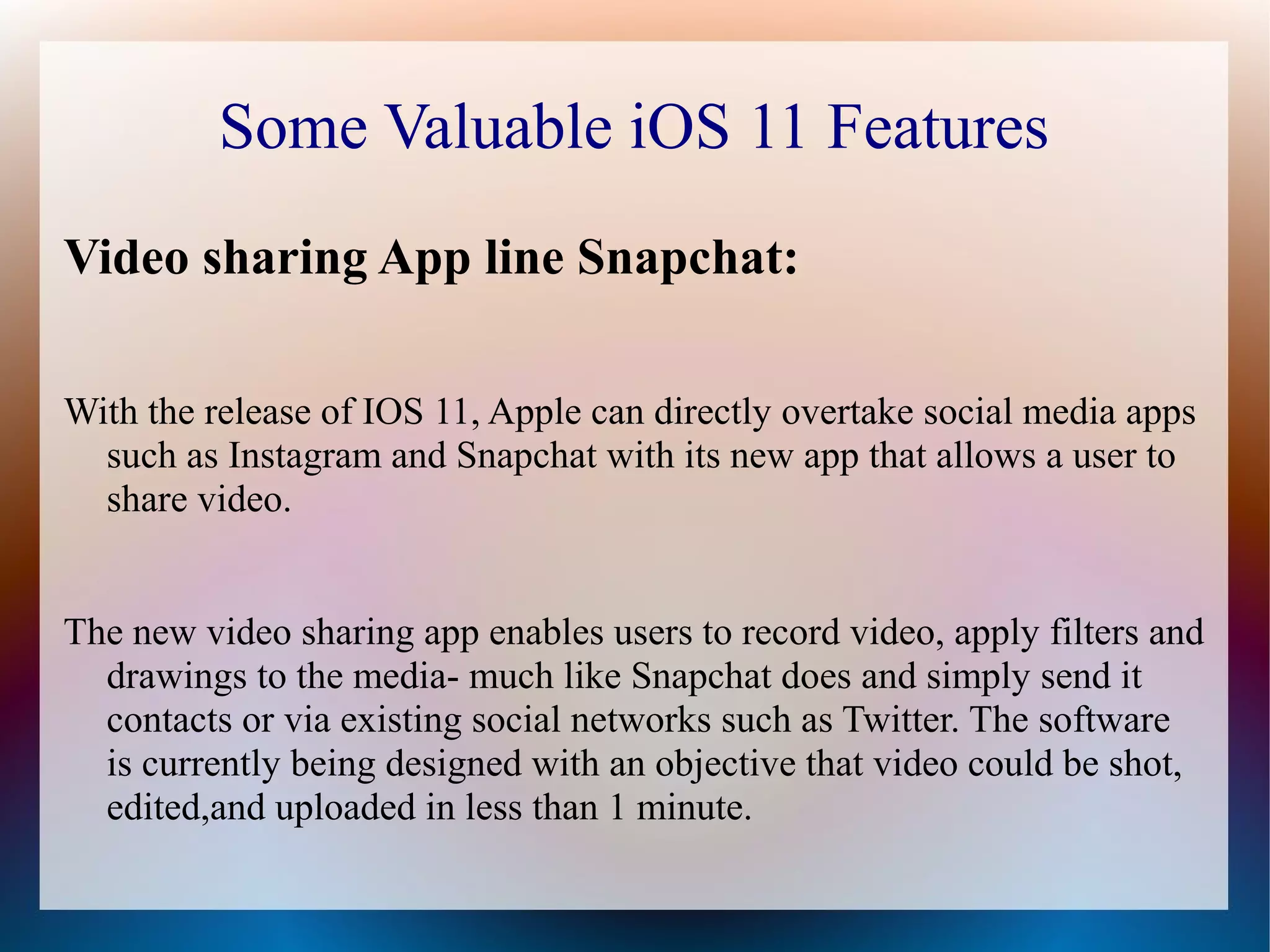 Some Valuable iOS 11 Features
Video sharing App line Snapchat:
With the release of IOS 11, Apple can directly overtake social media apps
such as Instagram and Snapchat with its new app that allows a user to
share video.
The new video sharing app enables users to record video, apply filters and
drawings to the media- much like Snapchat does and simply send it
contacts or via existing social networks such as Twitter. The software
is currently being designed with an objective that video could be shot,
edited,and uploaded in less than 1 minute.
 