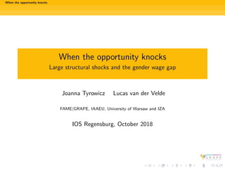When the opportunity knocks
When the opportunity knocks
Large structural shocks and the gender wage gap
Joanna Tyrowicz Lucas van der Velde
FAME|GRAPE, IAAEU, University of Warsaw and IZA
IOS Regensburg, October 2018
 