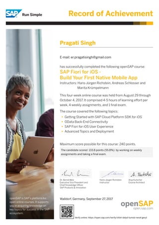 Record of Achievement
has successfully completed the following openSAP course:
SAP Fiori for iOS -
Build Your First Native Mobile App
Instructors: Hans-Jürgen Richstein, Andreas Schlosser and
	 Marita Krümpelmann
This four-week online course was held from August 29 through
October 4, 2017. It comprised 4-5 hours of learning effort per
week, 4 weekly assignments, and 1 final exam.
The course covered the following topics:
Maximum score possible for this course: 240 points.
Dr. Bernd Welz
Executive Vice President and
Chief Knowledge Officer
SAP Products & Innovation
Hans-Jürgen Richstein
Instructor
Anja Kutscher
Course Architect
Getting Started with SAP Cloud Platform SDK for iOS
OData Back-End Connectivity
SAP Fiori for iOS User Experience
Advanced Topics and Deployment
openSAP is SAP’s platform for
open online courses. It supports
you in acquiring knowledge on
key topics for success in the SAP
ecosystem.
Pragati Singh
E-mail: er.pragatisingh@gmail.com
The candidate scored 133.8 points (55.8%) by working on weekly
assignments and taking a final exam.
Walldorf, Germany, September 27, 2017
Verify online: https://open.sap.com/verify/xifoh-delyd-tumob-neraf-gevyl
 