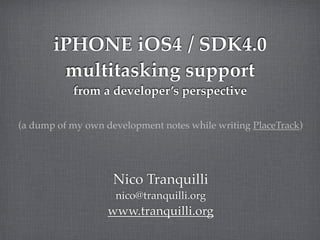 iPHONE iOS4 / SDK4.0
        multitasking support
           from a developer’s perspective

(a dump of my own development notes while writing PlaceTrack)




                    Nico Tranquilli
                    nico@tranquilli.org
                   www.tranquilli.org
 