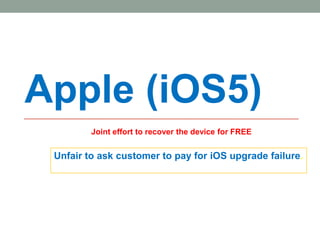 Apple (iOS5)
         Joint effort to recover the device for FREE


 Unfair to ask customer to pay for iOS upgrade failure.




                                                       1
 