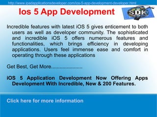 http://www.ipadapplicationsdeveloper.com/ios-5-app-development-developer.html

      Ios 5 App Development
Incredible features with latest iOS 5 gives enticement to both
  users as well as developer community. The sophisticated
  and incredible iOS 5 offers numerous features and
  functionalities, which brings efficiency in developing
  applications. Users feel immense ease and comfort in
  operating through these applications

Get Best, Get More......................

iOS 5 Application Development Now Offering Apps
  Development With Incredible, New & 200 Features.


Click here for more information
 