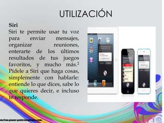 UTILIZACIÓN
Siri
Siri te permite usar tu voz
para enviar mensajes,
organizar reuniones,
enterarte de los últimos
resultados de tus juegos
favoritos, y mucho más.2
Pídele a Siri que haga cosas,
simplemente con hablarle:
entiende lo que dices, sabe lo
que quieres decir, e incluso
te responde.
 