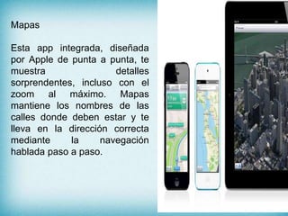 Mapas
Esta app integrada, diseñada
por Apple de punta a punta, te
muestra detalles
sorprendentes, incluso con el
zoom al máximo. Mapas
mantiene los nombres de las
calles donde deben estar y te
lleva en la dirección correcta
mediante la navegación
hablada paso a paso.
 