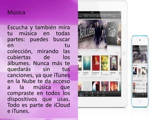 Música
Escucha y también mira
tu música en todas
partes: puedes buscar
en tu
colección, mirando las
cubiertas de los
álbumes. Nunca más te
quedarás sin tus
canciones, ya que iTunes
en la Nube te da acceso
a la música que
compraste en todos los
dispositivos que usas.
Todo es parte de iCloud
e iTunes.
 