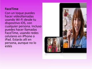 FaceTime
Con un toque puedes
hacer videollamadas
usando Wi-Fi desde tu
dispositivo iOS, con
cualquier persona. Incluso
puedes hacer llamadas
FaceTime, usando redes
celulares en iPhone o
iPad. Estarás allí en
persona, aunque no lo
estés
 