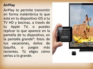 AirPlay
AirPlay te permite transmitir
en forma inalámbrica lo que
está en tu dispositivo iOS a tu
TV HD y bocinas, a través de
tu Apple TV, o puedes
replicar lo que aparece en la
pantalla de tu dispositivo, en
la pantalla grande6: fotos de
tus vacaciones, éxitos de
taquilla, o juegos más
recientes. Tú eliges cómo
verlos a lo grande.
 