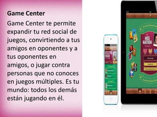 Game Center
Game Center te permite
expandir tu red social de
juegos, convirtiendo a tus
amigos en oponentes y a
tus oponentes en
amigos, o jugar contra
personas que no conoces
en juegos múltiples. Es tu
mundo: todos los demás
están jugando en él.
 
