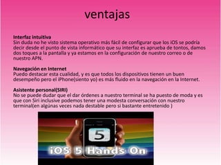 ventajas
Interfaz intuitiva
Sin duda no he visto sistema operativo más fácil de configurar que los iOS se podría
decir desde el punto de vista informático que su interfaz es aprueba de tontos, damos
dos toques a la pantalla y ya estamos en la configuración de nuestro correo o de
nuestro APN.
Navegación en Internet
Puedo destacar esta cualidad, y es que todos los dispositivos tienen un buen
desempeño pero el iPhone(siento yo) es más fluido en la navegación en la Internet.
Asistente personal(SIRI)
No se puede dudar que el dar órdenes a nuestro terminal se ha puesto de moda y es
que con Siri inclusive podemos tener una modesta conversación con nuestro
terminal(en algúnas veces nada destable pero si bastante entretenido )
 
