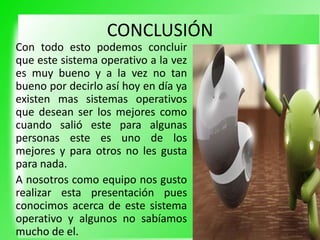 CONCLUSIÓN
Con todo esto podemos concluir
que este sistema operativo a la vez
es muy bueno y a la vez no tan
bueno por decirlo así hoy en día ya
existen mas sistemas operativos
que desean ser los mejores como
cuando salió este para algunas
personas este es uno de los
mejores y para otros no les gusta
para nada.
A nosotros como equipo nos gusto
realizar esta presentación pues
conocimos acerca de este sistema
operativo y algunos no sabíamos
mucho de el.
 