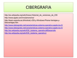 CIBERGRAFIA
http://es.wikipedia.org/wiki/Anexo:Historial_de_versiones_de_iOS
http://www.apple.com/mx/iphone/ios/
http://team-soporte.es.tl/Android,-iOS-y-Windows-Phone-Ventajas-y-
Desventajas.htm
http://www.datosgratis.net/caracteristicas-sistema-operativo-apple-ios-5/
http://www.datosgratis.net/caracteristicas-sistema-operativo-apple-ios-5/
http://es.wikipedia.org/wiki/IOS_(sistema_operativo)#Desarrollo
http://es.wikipedia.org/wiki/IOS_(sistema_operativo)
 