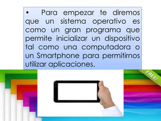 • Para empezar te diremos
que un sistema operativo es
como un gran programa que
permite inicializar un dispositivo
tal como una computadora o
un Smartphone para permitirnos
utilizar aplicaciones.
 