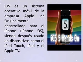 iOS es un sistema
operativo móvil de la
empresa Apple inc
Originalmente
desarrollado para el
iPhone (iPhone OS),
siendo después usado
en dispositivos como el
iPod Touch, iPad y el
Apple TV.
 