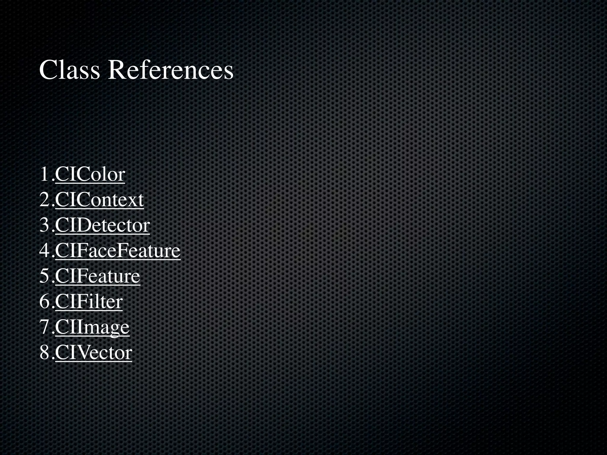 Class References


1.CIColor
2.CIContext
3.CIDetector
4.CIFaceFeature
5.CIFeature
6.CIFilter
7.CIImage
8.CIVector
 