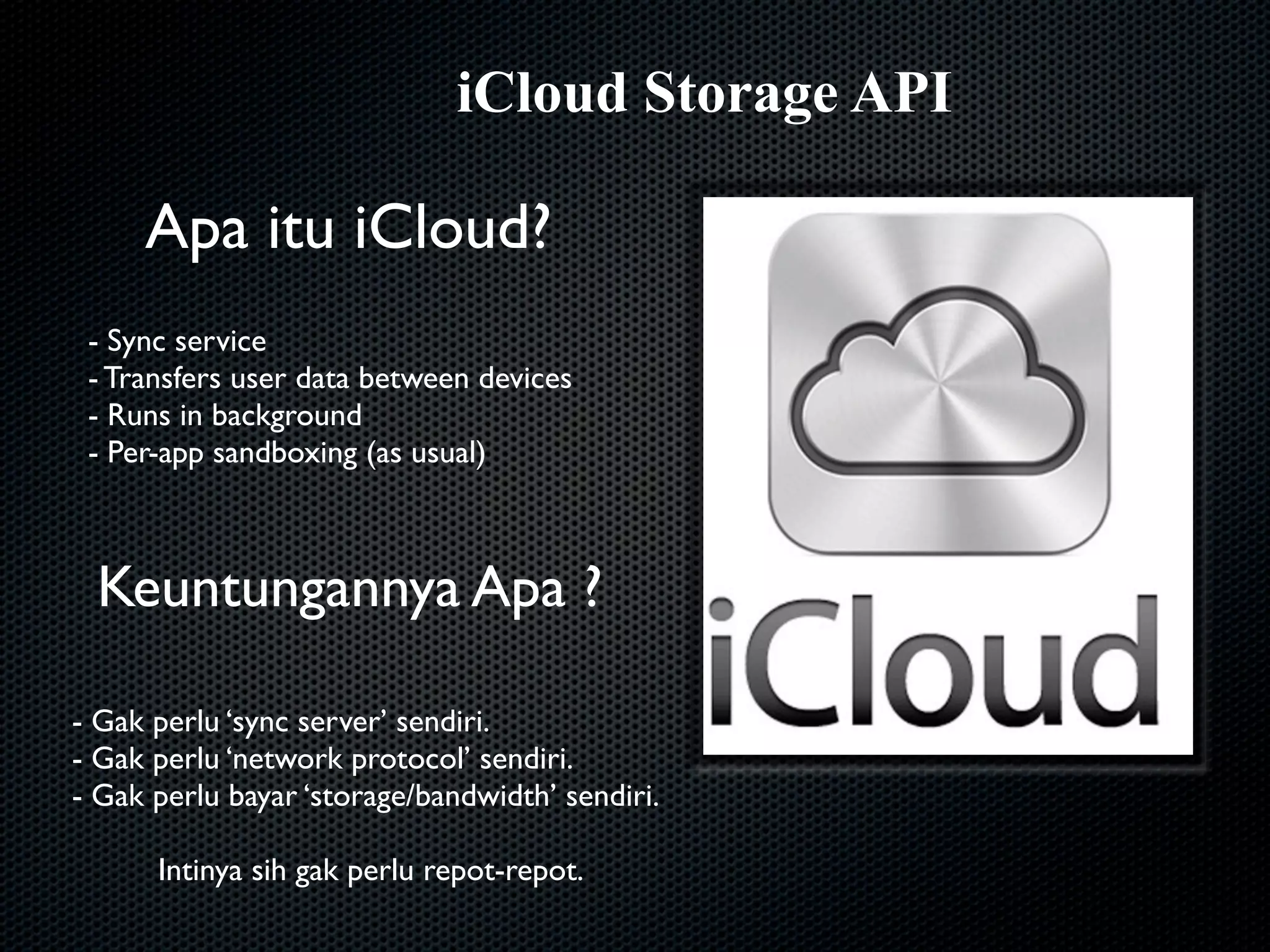 iCloud Storage API

     Apa itu iCloud?
 - Sync service
 - Transfers user data between devices
 - Runs in background
 - Per-app sandboxing (as usual)



 Keuntungannya Apa ?

- Gak perlu ‘sync server’ sendiri.
- Gak perlu ‘network protocol’ sendiri.
- Gak perlu bayar ‘storage/bandwidth’ sendiri.

      Intinya sih gak perlu repot-repot.
 