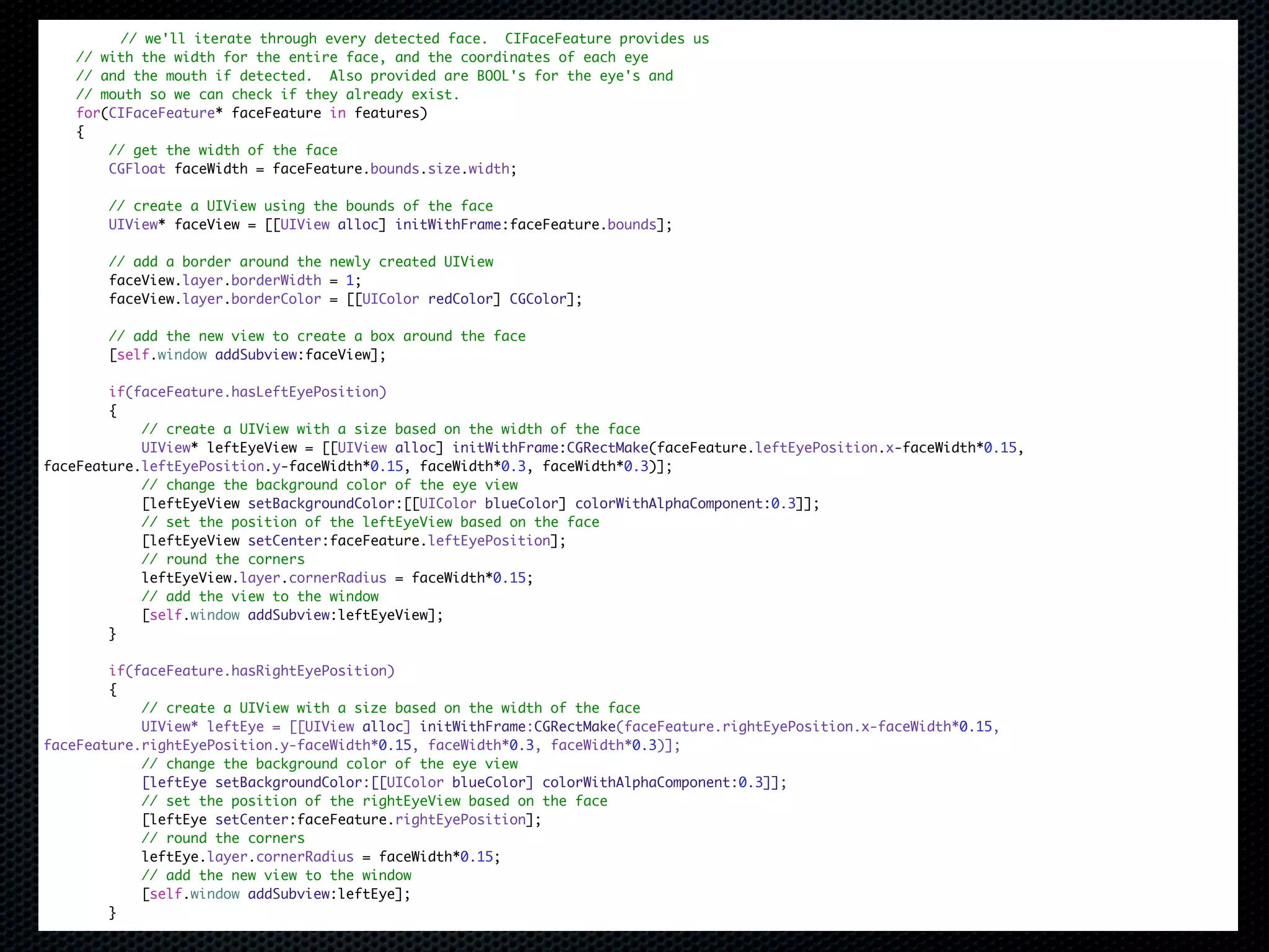 // we'll iterate through every detected face. CIFaceFeature provides us
    // with the width for the entire face, and the coordinates of each eye
    // and the mouth if detected. Also provided are BOOL's for the eye's and
    // mouth so we can check if they already exist.
    for(CIFaceFeature* faceFeature in features)
    {
        // get the width of the face
        CGFloat faceWidth = faceFeature.bounds.size.width;

        // create a UIView using the bounds of the face
        UIView* faceView = [[UIView alloc] initWithFrame:faceFeature.bounds];

        // add a border around the newly created UIView
        faceView.layer.borderWidth = 1;
        faceView.layer.borderColor = [[UIColor redColor] CGColor];

        // add the new view to create a box around the face
        [self.window addSubview:faceView];

        if(faceFeature.hasLeftEyePosition)
        {
            // create a UIView with a size based on the width of the face
            UIView* leftEyeView = [[UIView alloc] initWithFrame:CGRectMake(faceFeature.leftEyePosition.x-faceWidth*0.15,
faceFeature.leftEyePosition.y-faceWidth*0.15, faceWidth*0.3, faceWidth*0.3)];
            // change the background color of the eye view
            [leftEyeView setBackgroundColor:[[UIColor blueColor] colorWithAlphaComponent:0.3]];
            // set the position of the leftEyeView based on the face
            [leftEyeView setCenter:faceFeature.leftEyePosition];
            // round the corners
            leftEyeView.layer.cornerRadius = faceWidth*0.15;
            // add the view to the window
            [self.window addSubview:leftEyeView];
        }

        if(faceFeature.hasRightEyePosition)
        {
            // create a UIView with a size based on the width of the face
            UIView* leftEye = [[UIView alloc] initWithFrame:CGRectMake(faceFeature.rightEyePosition.x-faceWidth*0.15,
faceFeature.rightEyePosition.y-faceWidth*0.15, faceWidth*0.3, faceWidth*0.3)];
            // change the background color of the eye view
            [leftEye setBackgroundColor:[[UIColor blueColor] colorWithAlphaComponent:0.3]];
            // set the position of the rightEyeView based on the face
            [leftEye setCenter:faceFeature.rightEyePosition];
            // round the corners
            leftEye.layer.cornerRadius = faceWidth*0.15;
            // add the new view to the window
            [self.window addSubview:leftEye];
        }
 