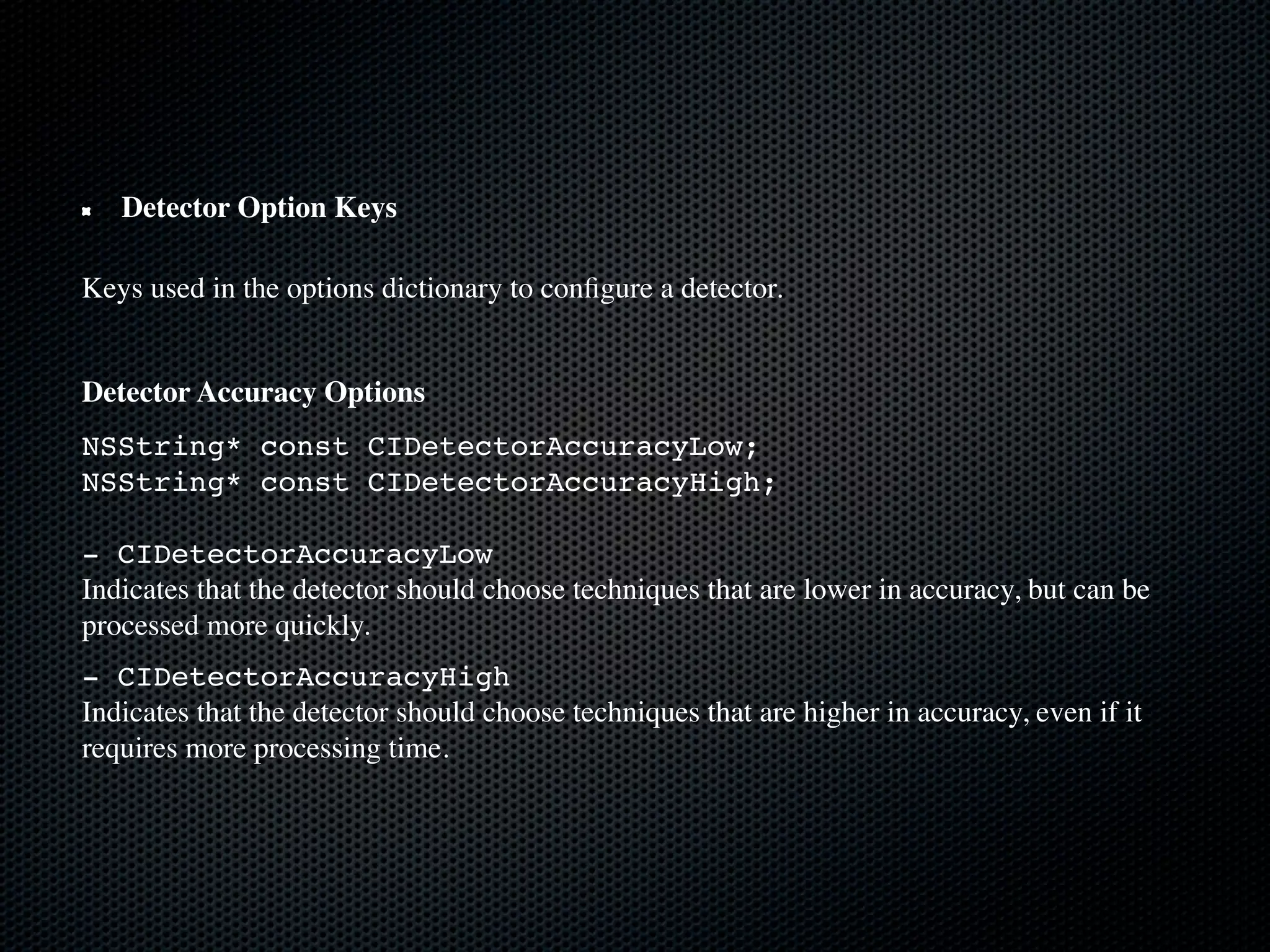 Detector Option Keys

Keys used in the options dictionary to conﬁgure a detector.


Detector Accuracy Options
NSString* const CIDetectorAccuracyLow;
NSString* const CIDetectorAccuracyHigh;

- CIDetectorAccuracyLow
Indicates that the detector should choose techniques that are lower in accuracy, but can be
processed more quickly.
- CIDetectorAccuracyHigh
Indicates that the detector should choose techniques that are higher in accuracy, even if it
requires more processing time.
 