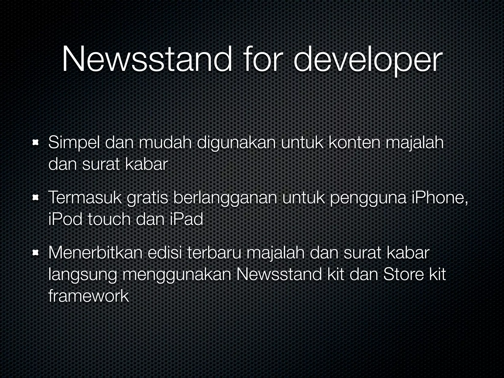 Newsstand for developer

Simpel dan mudah digunakan untuk konten majalah
dan surat kabar
Termasuk gratis berlangganan untuk pengguna iPhone,
iPod touch dan iPad
Menerbitkan edisi terbaru majalah dan surat kabar
langsung menggunakan Newsstand kit dan Store kit
framework
 