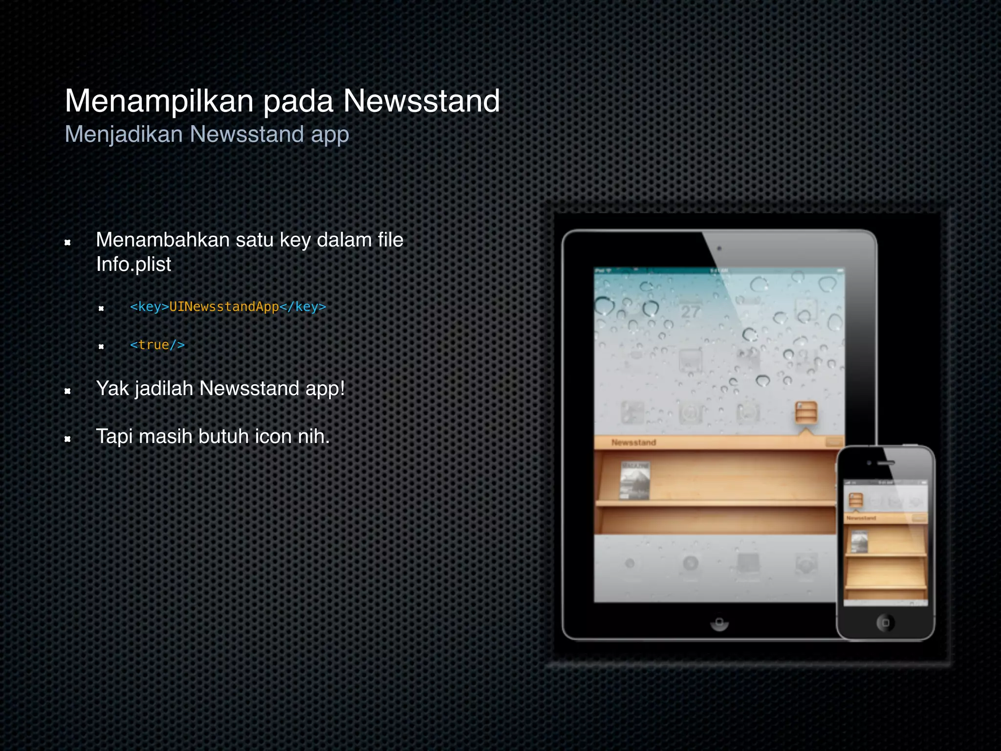 Menampilkan pada Newsstand
Menjadikan Newsstand app



  Menambahkan satu key dalam ﬁle
  Info.plist
     <key>UINewsstandApp</key>

     <true/>


  Yak jadilah Newsstand app!

  Tapi masih butuh icon nih.
 