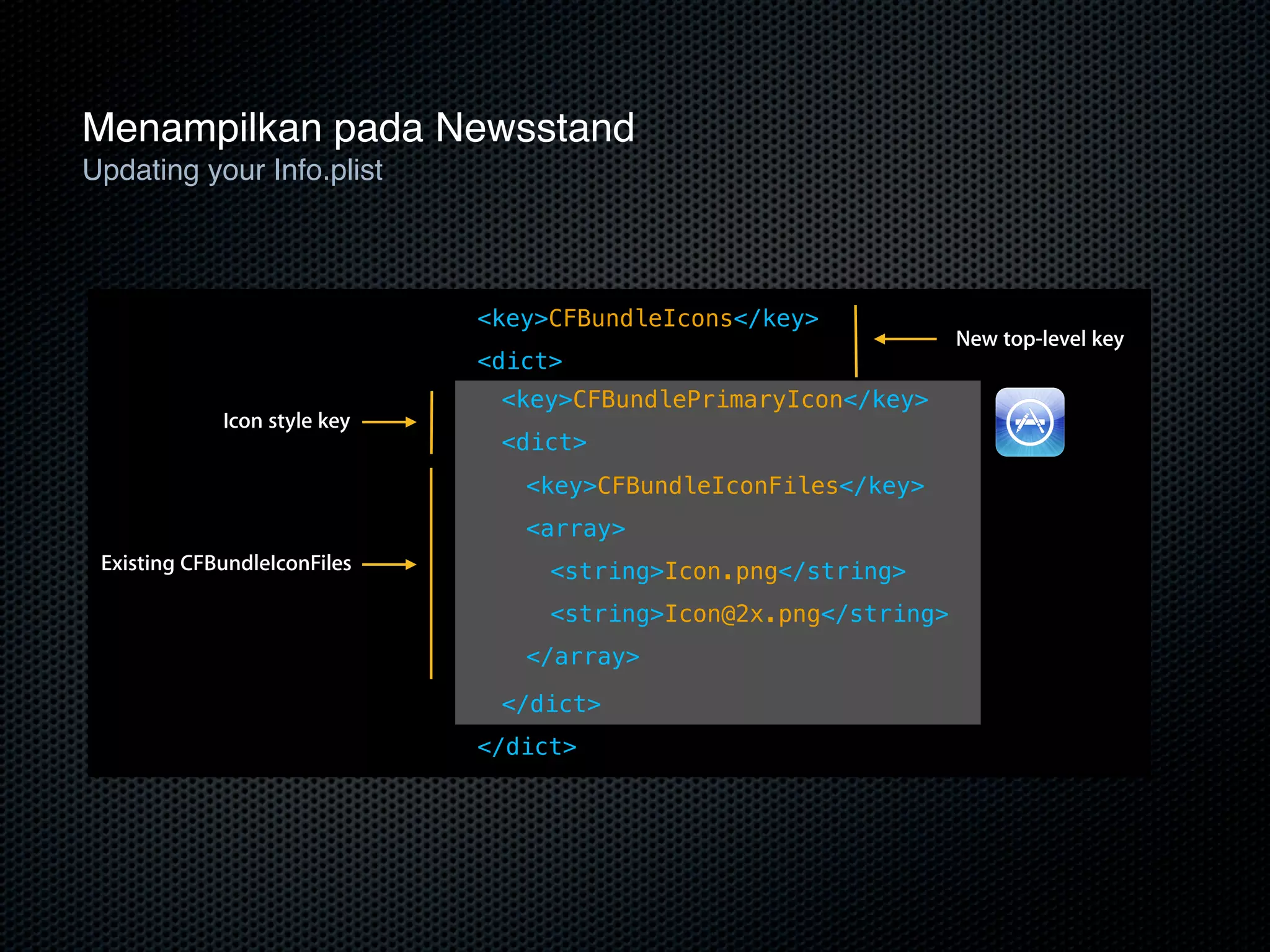 Menampilkan pada Newsstand
Updating your Info.plist
    Updating your Info.plist

                              <key>CFBundleIcons</key>
                                                                  New top-level key
                              <dict>
                               <key>CFBundlePrimaryIcon</key>
             Icon style key
                               <dict>
                                 <key>CFBundleIconFiles</key>
                                 <array>
 Existing CFBundleIconFiles        <string>Icon.png</string>
                                   <string>Icon@2x.png</string>
                                 </array>

                               </dict>
                              </dict>
 