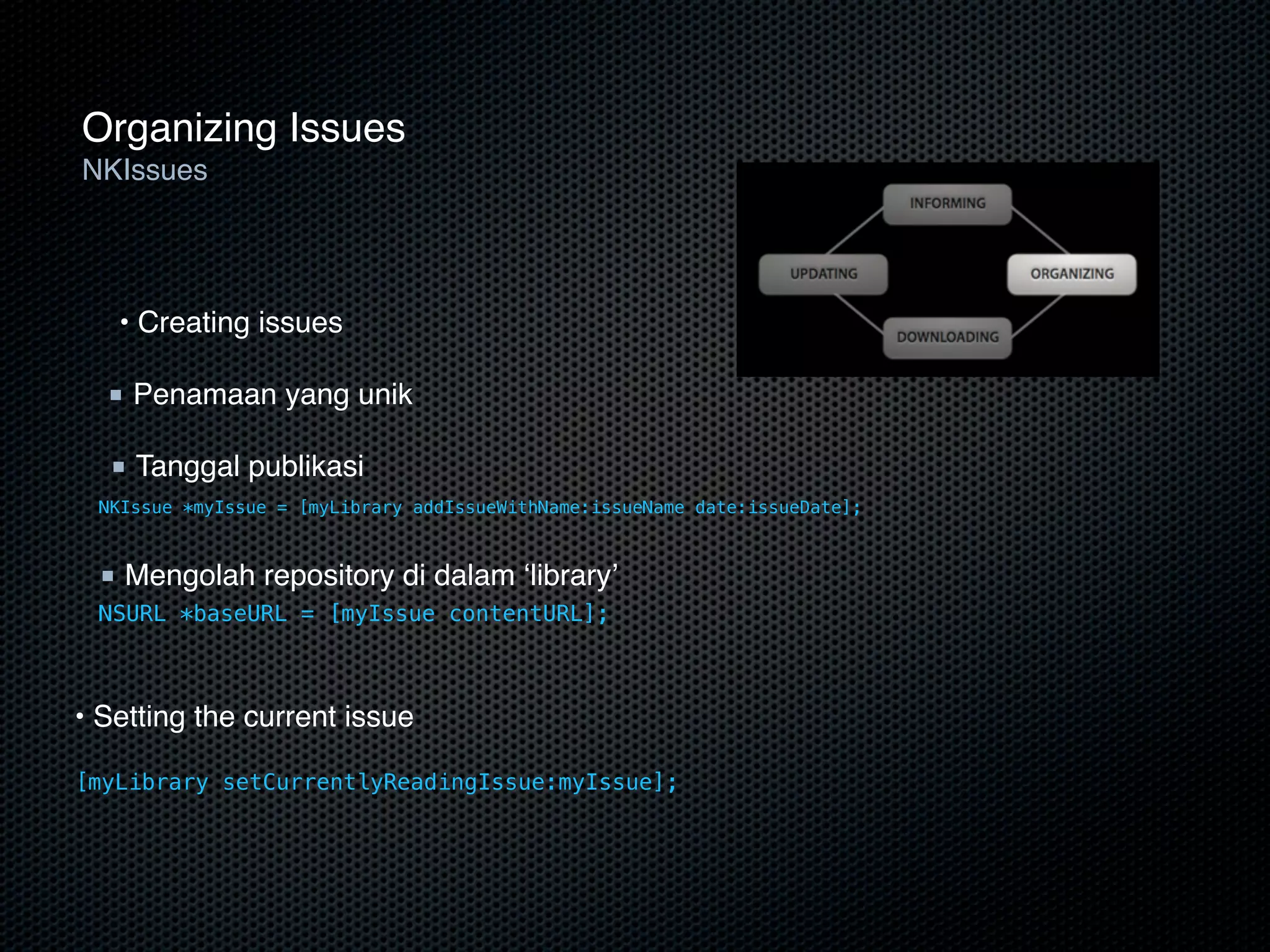 Organizing Issues
NKIssues




   • Creating issues

  ■ Penamaan yang unik

  ■ Tanggal publikasi
 NKIssue *myIssue = [myLibrary addIssueWithName:issueName date:issueDate];



 ■ Mengolah repository di dalam ‘library’
 NSURL *baseURL = [myIssue contentURL];



• Setting the current issue

[myLibrary setCurrentlyReadingIssue:myIssue];
 