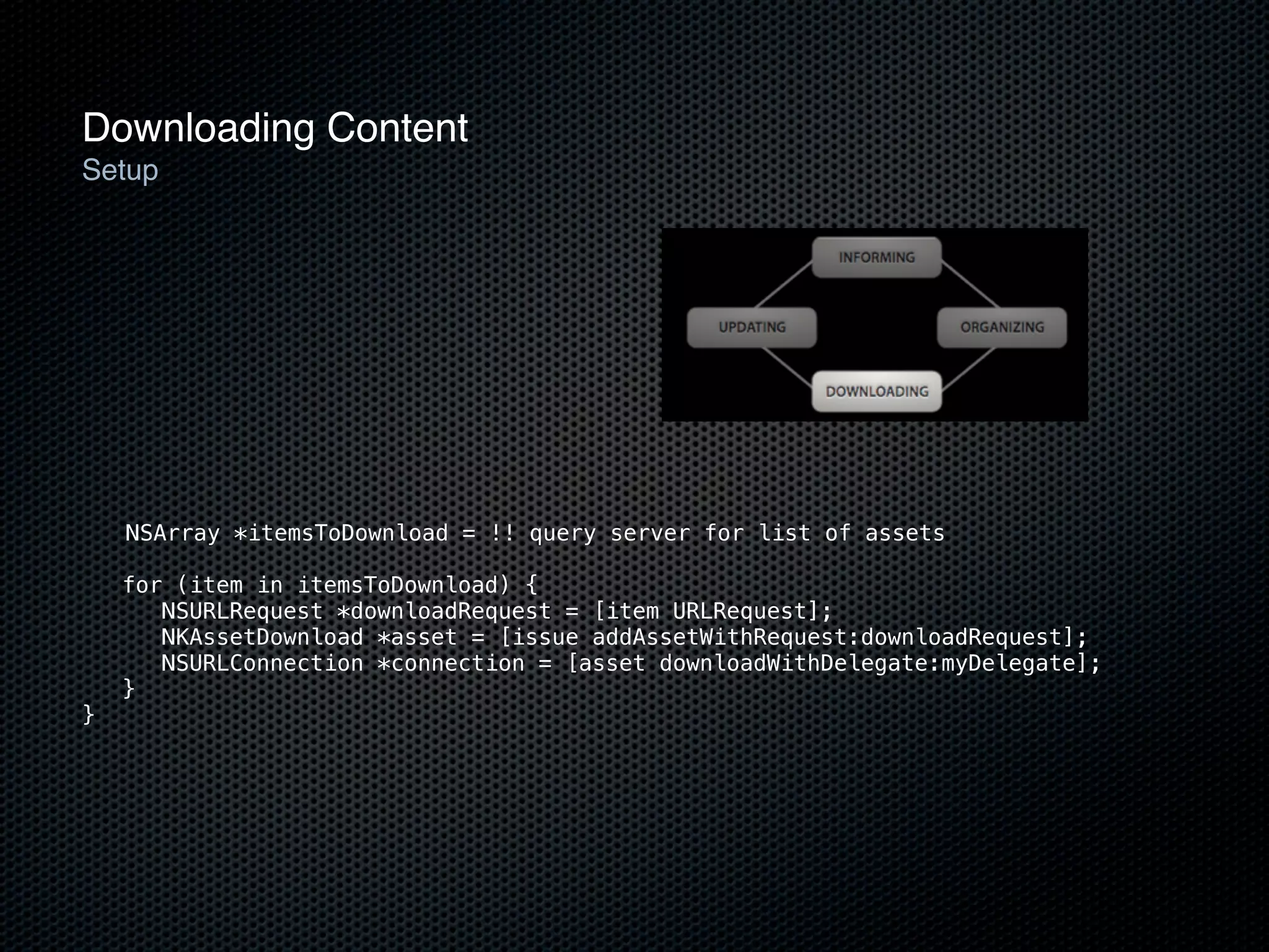 Downloading Content
Setup




    NSArray *itemsToDownload = !! query server for list of assets

    for (item in itemsToDownload) {
       NSURLRequest *downloadRequest = [item URLRequest];
       NKAssetDownload *asset = [issue addAssetWithRequest:downloadRequest];
       NSURLConnection *connection = [asset downloadWithDelegate:myDelegate];
    }
}
 