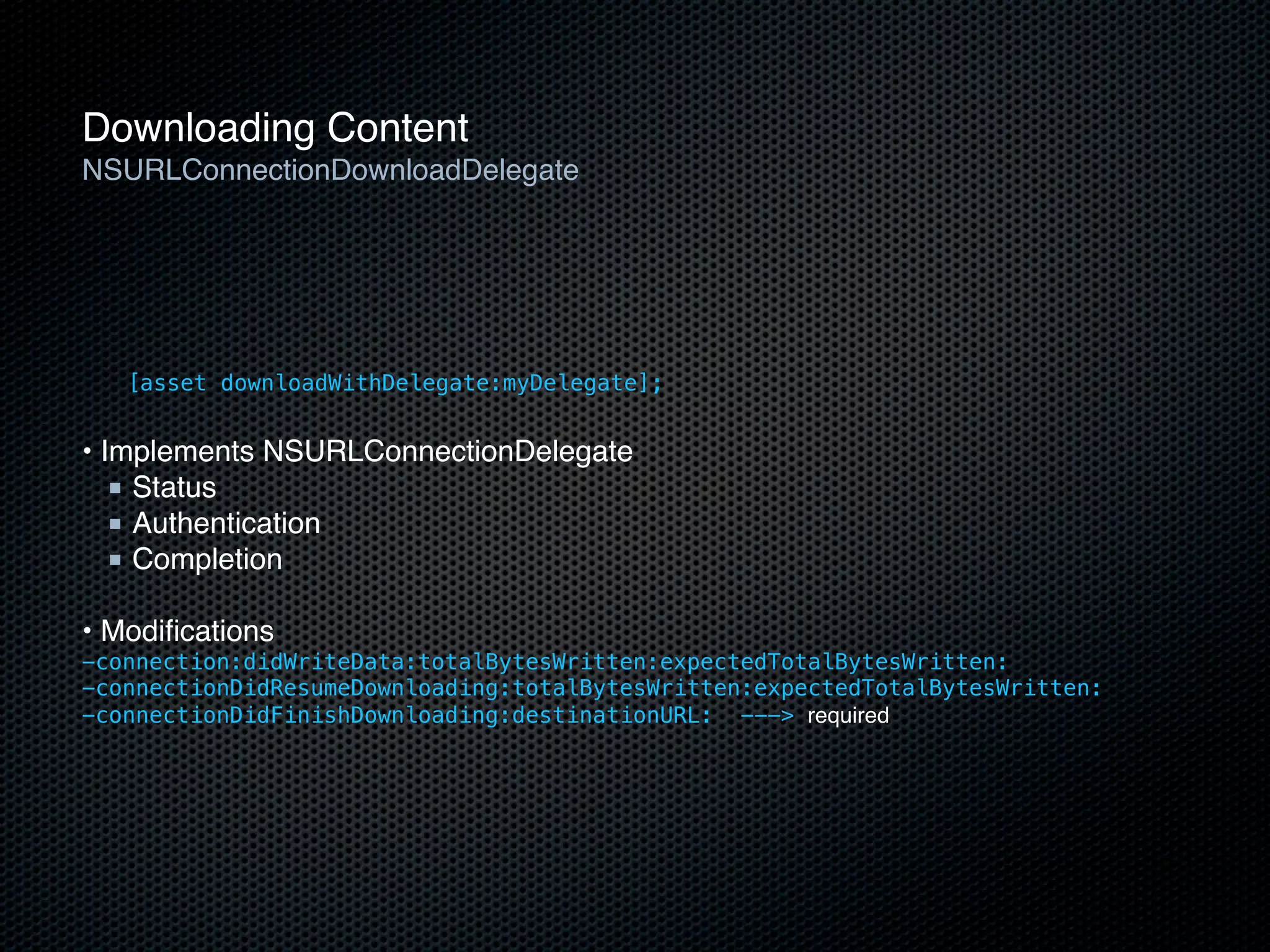 Downloading Content
NSURLConnectionDownloadDelegate




   [asset downloadWithDelegate:myDelegate];


• Implements NSURLConnectionDelegate
   ■ Status
   ■ Authentication
   ■ Completion

• Modiﬁcations
-connection:didWriteData:totalBytesWritten:expectedTotalBytesWritten:
-connectionDidResumeDownloading:totalBytesWritten:expectedTotalBytesWritten:
-connectionDidFinishDownloading:destinationURL: ---> required
 