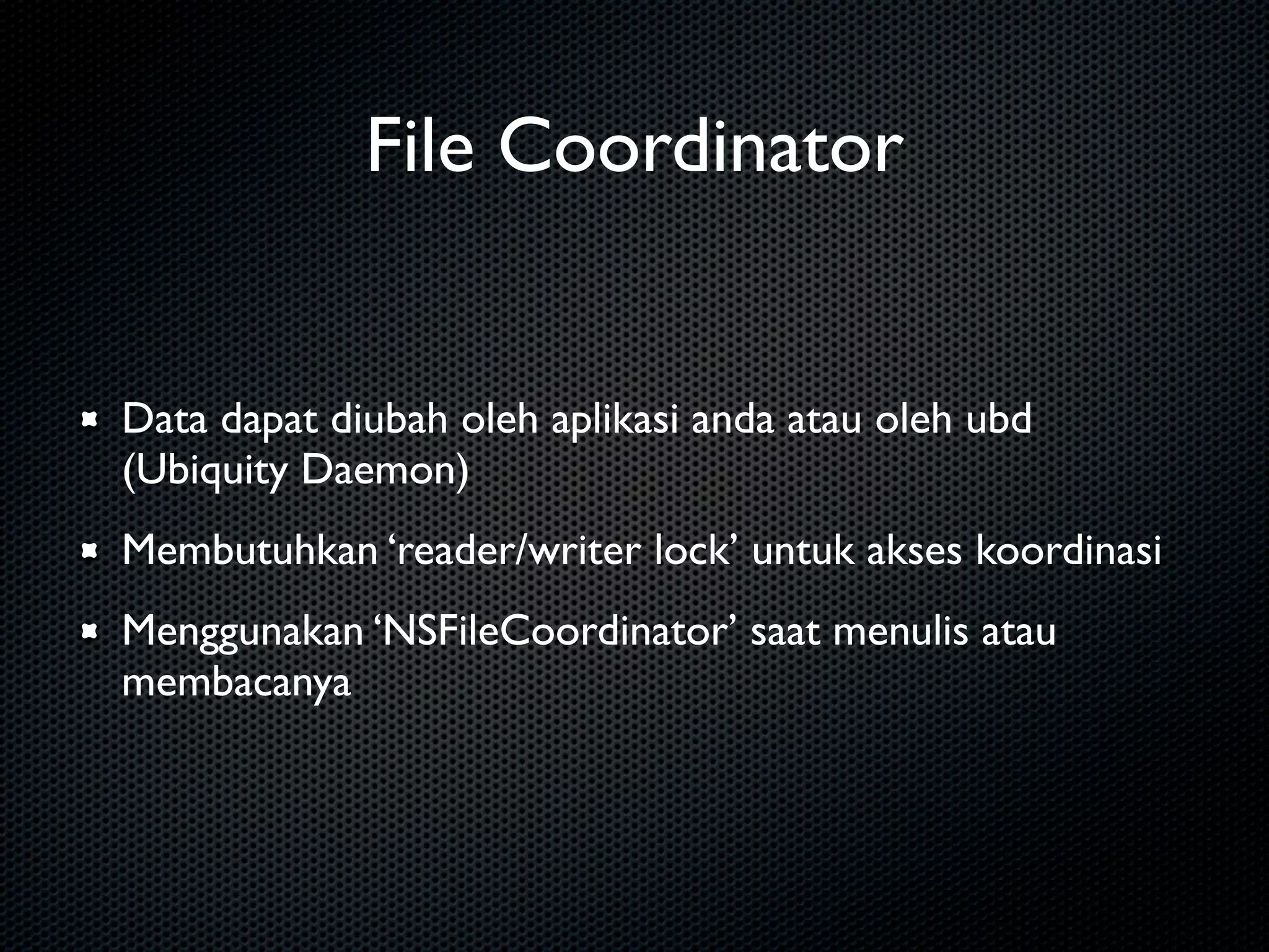 File Coordinator


Data dapat diubah oleh aplikasi anda atau oleh ubd
(Ubiquity Daemon)
Membutuhkan ‘reader/writer lock’ untuk akses koordinasi
Menggunakan ‘NSFileCoordinator’ saat menulis atau
membacanya
 