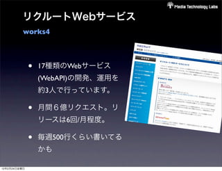 リクルートWebサービス
          works4



              •   17種類のWebサービス
                  (WebAPI)の開発、運用を
                  約3人で行っています。

              •   月間６億リクエスト。リ
                  リースは6回/月程度。

              •   毎週500行くらい書いてる
                  かも

12年2月24日金曜日
 