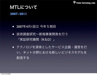 MTLについて
          2007-2011



              •   2007年4月1設立 今年５期目

              •   技術調査研究∼新規事業開発を行う
                  「実証研究機関（R＆D）」

              •   テクノロジを源泉としたサービス企画・運営を行
                  い、ネット分野における新しいビジネスモデルを
                  創造する



12年2月24日金曜日
 