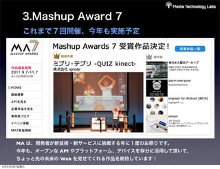 3.Mashup Award 7
          これまで７回開催、今年も実施予定




       MA は、開発者が新技術・新サービスに挑戦する年に１度のお祭りです。
       今年も、オープンな API やプラットフォーム、デバイスを存分に活用して頂いて、
       ちょっと先の未来の Web を見せてくれる作品を期待しています！
12年2月24日金曜日
 