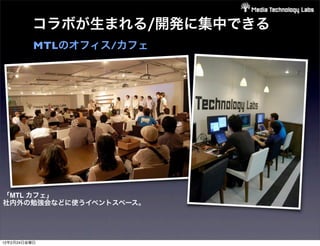 コラボが生まれる/開発に集中できる
          MTLのオフィス/カフェ




「MTL カフェ」
社内外の勉強会などに使うイベントスペース。




12年2月24日金曜日
 