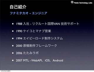 自己紹介
          フナミタカオ - エンジニア


              •   1988 入社 - リクルート国際VAN 技術サポート

              •   1990 ケイコとマナブ営業

              •   1994 エイビーロード制作システム

              •   2000 原稿制作フレームワーク

              •   2006 たたみラボ

              •   2007 MTL - WebAPI、iOS、Android


12年2月24日金曜日
 