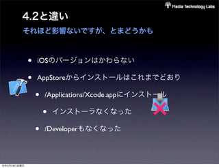 4.2と違い
          それほど影響ないですが、とまどうかも



              •   iOSのバージョンはかわらない

              •   AppStoreからインストールはこれまでどおり

                  •   /Applications/Xcode.appにインストール



                  •
                      •   インストーラなくなった

                      /Developerもなくなった
                                                ×
12年2月24日金曜日
 