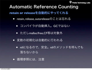 Automatic Reference Counting
          retain or releaseを自動的にやってくれる

              •   retain, release, autoreleaseのことは忘れる

                  •   コンパイラが自動挿入。GCではない

                  •   ただしmalloc/free,CF等は対象外

              •   変数の初期化は自動的に行われる

                  •   nilになるので、安全。nilのメソッドを呼んでも
                      落ちないから

              •   循環参照には、注意

12年2月24日金曜日
 