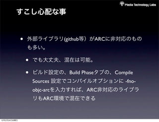 すこし心配な事


              •   外部ライブラリ(github等）がARCに非対応のもの
                  も多い。

                  •   でも大丈夫、混在は可能。

                  •   ビルド設定の、Build Phaseタブの、Compile
                      Sources 設定でコンパイルオプションに -fno-
                      objc-arcを入力すれば、ARC非対応のライブラ
                      リもARC環境で混在できる


12年2月24日金曜日
 
