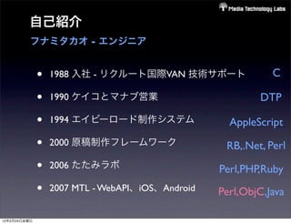 自己紹介
          フナミタカオ - エンジニア


              •   1988 入社 - リクルート国際VAN 技術サポート                C

              •   1990 ケイコとマナブ営業                          DTP

              •   1994 エイビーロード制作システム                AppleScript
              •   2000 原稿制作フレームワーク                 RB,.Net, Perl
              •   2006 たたみラボ                      Perl,PHP,Ruby
              •   2007 MTL - WebAPI、iOS、Android   Perl,ObjC,Java

12年2月24日金曜日
 