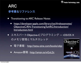 ARC
          参考書＆リファレンス

        •     Transitioning to ARC Release Notes

              •   https://developer.apple.com/library/ios/#releasenotes/
                  ObjectiveC/RN-TransitioningToARC/Introduction/
                  Introduction.html

        •     エキスパートObjective-Cプログラミング ― iOS/OS X
              のメモリ管理とマルチスレッド

              •   電子書籍：http://tatsu-zine.com/books/objc

              •   Amazon書籍 : http://amzn.to/xGuL2c


12年2月24日金曜日
 