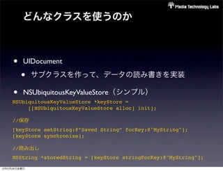 どんなクラスを使うのか



     •    UIDocument

         •    サブクラスを作って、データの読み書きを実装

     •    NSUbiquitousKeyValueStore（シンプル）
     NSUbiquitousKeyValueStore *keyStore =
          [[NSUbiquitousKeyValueStore alloc] init];

     //保存
     [keyStore setString:@”Saved String” forKey:@"MyString"];
     [keyStore synchronize];

     //読み出し
     NSString *storedString = [keyStore stringForKey:@"MyString"];

12年2月24日金曜日
 