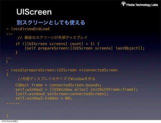 UIScreen
            別スクリーンとしても使える
   - (void)viewDidLoad
   ...
        // 最後のスクリーンが外部ディスプレイ
            if ([[UIScreen screens] count] > 1) {
                [self prepareScreen:[[UIScreen screens] lastObject]];
            }
   ......
   }

   - (void)prepareScreen:(UIScreen *)connectedScreen
   {
        //外部ディスプレイのサイズでWindowを作る
       CGRect frame = connectedScreen.bounds;
       self.window2 = [[UIWindow alloc] initWithFrame:frame];
       [self.window2 setScreen:connectedScreen];
       self.window2.hidden = NO;
   ......


   }
12年2月24日金曜日
 