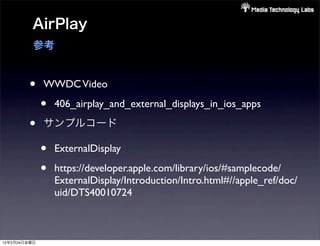 AirPlay
          参考


        •     WWDC Video

              •   406_airplay_and_external_displays_in_ios_apps

        •     サンプルコード

              •   ExternalDisplay

              •   https://developer.apple.com/library/ios/#samplecode/
                  ExternalDisplay/Introduction/Intro.html#//apple_ref/doc/
                  uid/DTS40010724



12年2月24日金曜日
 