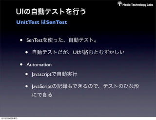 UIの自動テストを行う
          UnitTest はSenTest


              •   SenTestを使った、自動テスト。

                  •   自動テストだが、UIが絡むとむずかしい

              •   Automation

                  •   Javascriptで自動実行

                  •   JavaScriptの記録もできるので、テストのひな形
                      にできる



12年2月24日金曜日
 