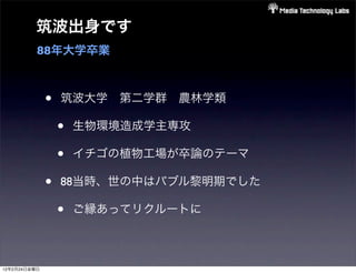 筑波出身です
          88年大学卒業



              •   筑波大学 第二学群 農林学類

                  •   生物環境造成学主専攻

                  •   イチゴの植物工場が卒論のテーマ

              •   88当時、世の中はバブル黎明期でした

                  •   ご縁あってリクルートに



12年2月24日金曜日
 