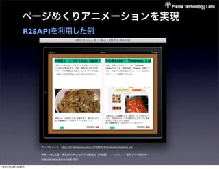 ページめくりアニメーションを実現
          R25APIを利用した例




              サンプルソース：http://dl.dropbox.com/u/27096935/students/mybook.zip

              参考：MTL主催 学生向けiPhoneアプリ勉強会（中級編） ∼リクルート流アプリの創り方∼ 
              http://atnd.org/events/24249

12年2月24日金曜日
 