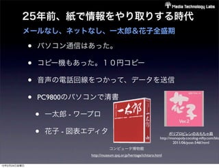 25年前、紙で情報をやり取りする時代
          メールなし、ネットなし、一太郎＆花子全盛期

              •   パソコン通信はあった。

              •   コピー機もあった。１０円コピー

              •   音声の電話回線をつかって、データを送信

              •   PC9800のパソコンで清書

                  •   一太郎 - ワープロ

                  •   花子 - 図表エディタ                                                ポリプロピレンのおもちゃ箱
                                                                           http://monopoly.cocolog-nifty.com/blo
                                                                                   2011/06/post-546f.html
                                         コンピュータ博物館
                              http://museum.ipsj.or.jp/heritage/ichitaro.html

12年2月24日金曜日
 