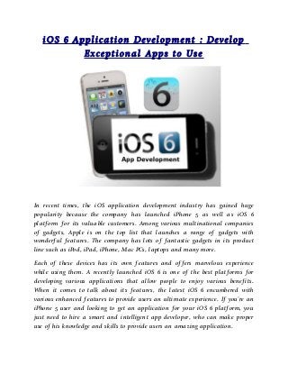 iOS 6 Application Development : Develop
           Exceptional Apps to Use




In recent times, the iOS application development industry has gained huge
popularity because the company has launched iPhone 5 as well as iOS 6
platform for its valuable customers. Among various multinational companies
of gadgets, Apple is on the top list that launches a range of gadgets with
wonderful features. The company has lots of fantastic gadgets in its product
line such as iPod, iPad, iPhone, Mac PCs, laptops and many more.

Each of these devices has its own features and offers marvelous experience
while using them. A recently launched iOS 6 is one of the best platforms for
developing various applications that allow people to enjoy various benefits.
When it comes to talk about its features, the latest iOS 6 encumbered with
various enhanced features to provide users an ultimate experience. If you’re an
iPhone 5 user and looking to get an application for your iOS 6 platform, you
just need to hire a smart and intelligent app developer, who can make proper
use of his knowledge and skills to provide users an amazing application.
 
